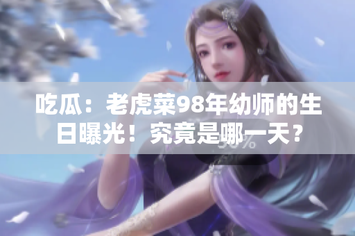 吃瓜：老虎菜98年幼师的生日曝光！究竟是哪一天？