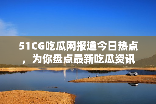 51CG吃瓜网报道今日热点，为你盘点最新吃瓜资讯