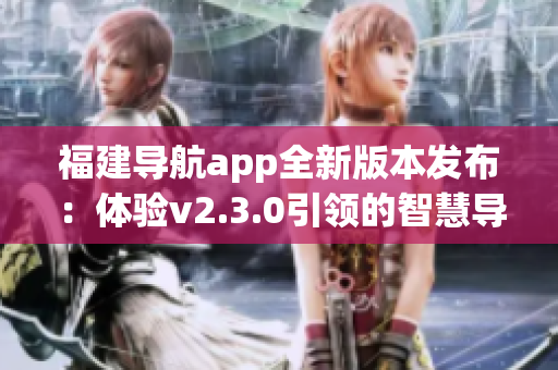 福建导航app全新版本发布：体验v2.3.0引领的智慧导航之旅