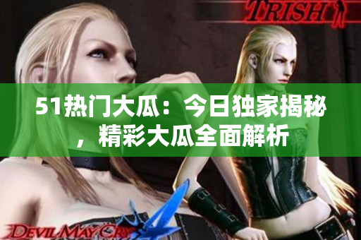 51热门大瓜：今日独家揭秘，精彩大瓜全面解析
