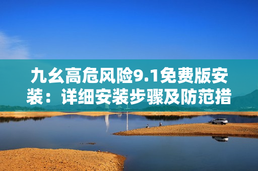 九幺高危风险9.1免费版安装：详细安装步骤及防范措施