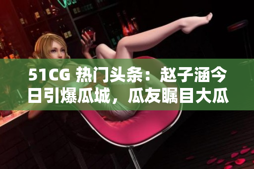 51CG 热门头条：赵子涵今日引爆瓜城，瓜友瞩目大瓜酸甜！