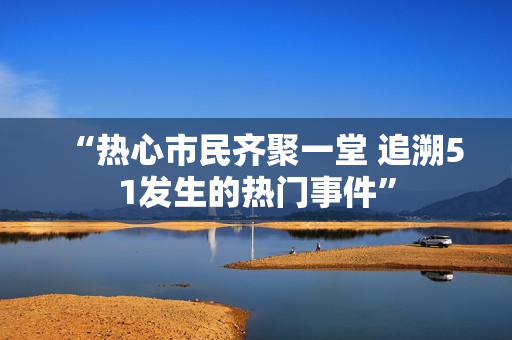 “热心市民齐聚一堂 追溯51发生的热门事件”