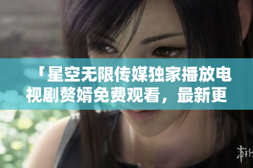 「星空无限传媒独家播放电视剧赘婿免费观看，最新更新！」