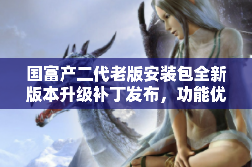国富产二代老版安装包全新版本升级补丁发布，功能优化升级asurerfa限量特供