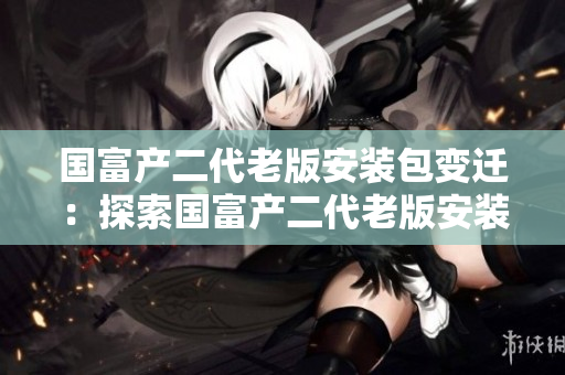 国富产二代老版安装包变迁：探索国富产二代老版安装包的历史与演变