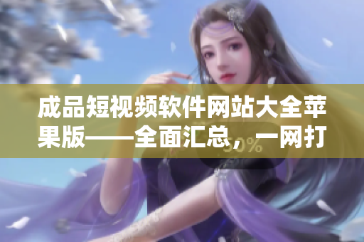 成品短视频软件网站大全苹果版——全面汇总，一网打尽！
