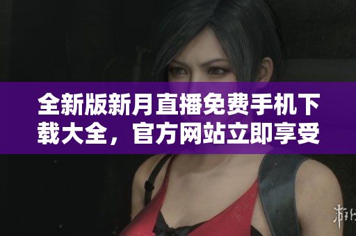 全新版新月直播免费手机下载大全，官方网站立即享受完美直播体验