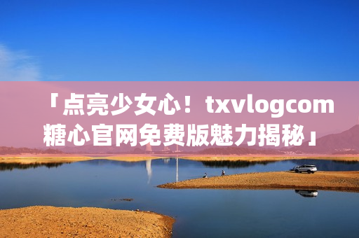 「点亮少女心！txvlogcom糖心官网免费版魅力揭秘」