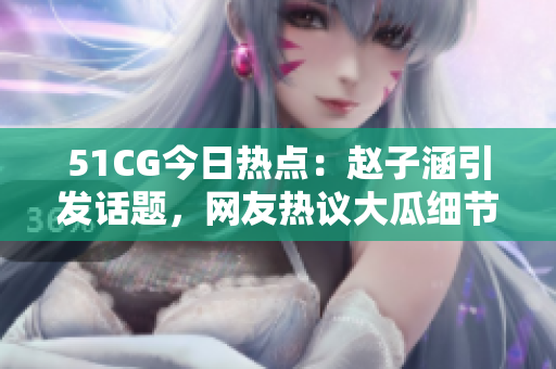 51CG今日热点：赵子涵引发话题，网友热议大瓜细节