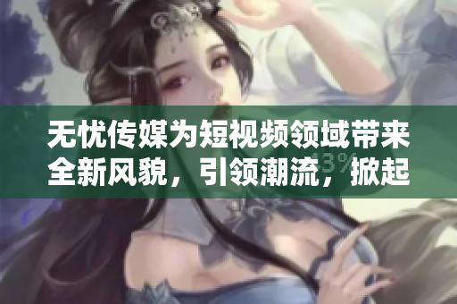 无忧传媒为短视频领域带来全新风貌，引领潮流，掀起热潮
