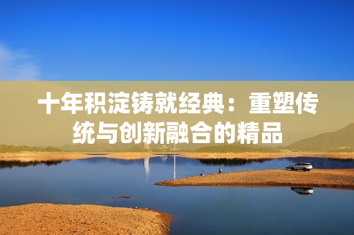 十年积淀铸就经典：重塑传统与创新融合的精品