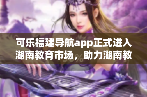 可乐福建导航app正式进入湖南教育市场，助力湖南教育发展