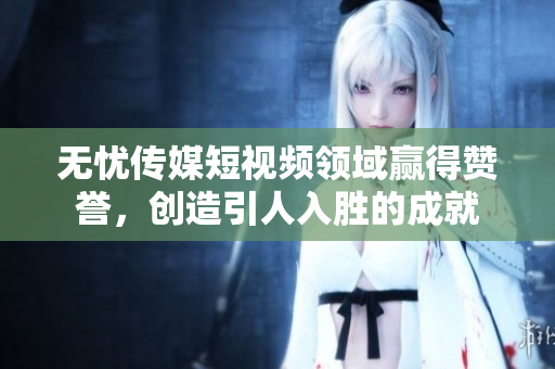 无忧传媒短视频领域赢得赞誉，创造引人入胜的成就