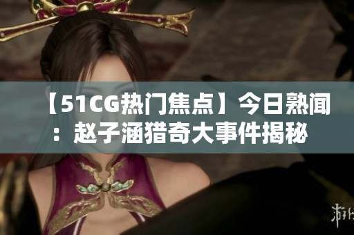【51CG热门焦点】今日熟闻：赵子涵猎奇大事件揭秘