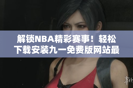 解锁NBA精彩赛事！轻松下载安装九一免费版网站最新版