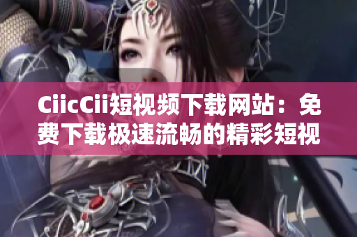CiicCii短视频下载网站：免费下载极速流畅的精彩短视频