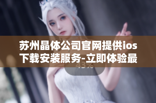 苏州晶体公司官网提供ios下载安装服务-立即体验最新晶体产品