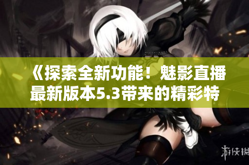 《探索全新功能！魅影直播最新版本5.3带来的精彩特色解析》