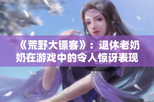 《荒野大镖客》：退休老奶奶在游戏中的令人惊讶表现