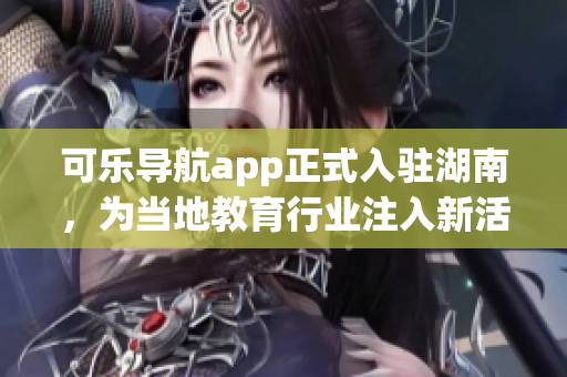 可乐导航app正式入驻湖南，为当地教育行业注入新活力