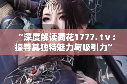 “深度解读荷花1777. tⅴ：探寻其独特魅力与吸引力”