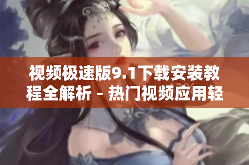 视频极速版9.1下载安装教程全解析 - 热门视频应用轻松安装指南