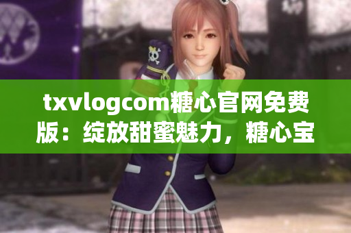 txvlogcom糖心官网免费版：绽放甜蜜魅力，糖心宝宝的专属乐园