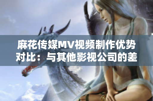 麻花传媒MV视频制作优势对比：与其他影视公司的差异分析