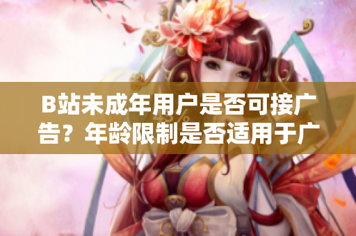 B站未成年用户是否可接广告？年龄限制是否适用于广告合作？