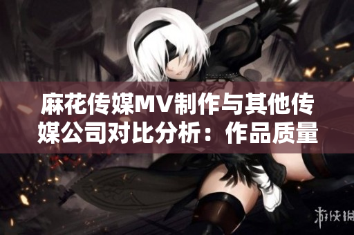 麻花传媒MV制作与其他传媒公司对比分析：作品质量、创意水平、市场表现等对比详解