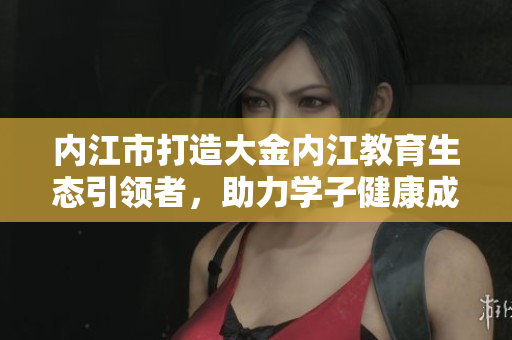 内江市打造大金内江教育生态引领者，助力学子健康成长
