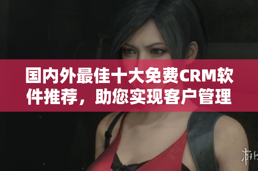国内外最佳十大免费CRM软件推荐，助您实现客户管理轻松简洁