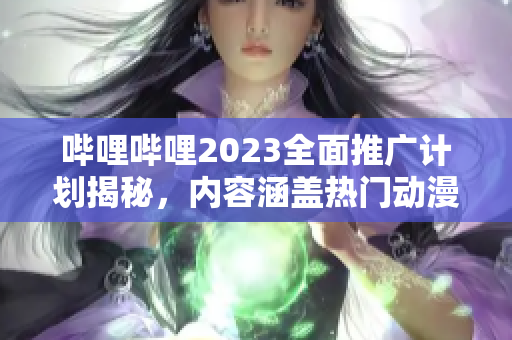哔哩哔哩2023全面推广计划揭秘，内容涵盖热门动漫、综艺及游戏，精彩纷呈，独家揭秘！