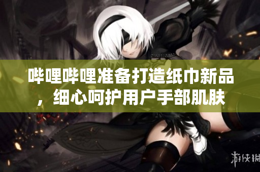 哔哩哔哩准备打造纸巾新品，细心呵护用户手部肌肤