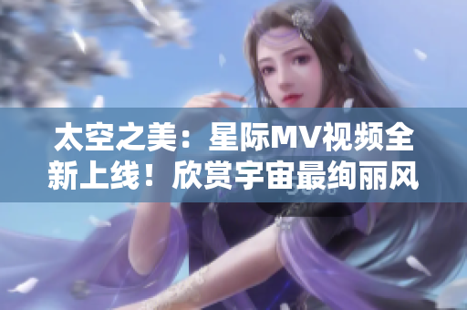 太空之美：星际MV视频全新上线！欣赏宇宙最绚丽风景