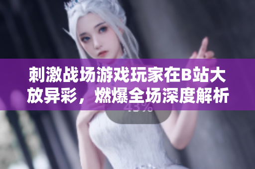 刺激战场游戏玩家在B站大放异彩，燃爆全场深度解析游戏技术与战术操作