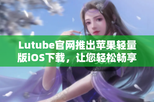 Lutube官网推出苹果轻量版iOS下载，让您轻松畅享视频世界