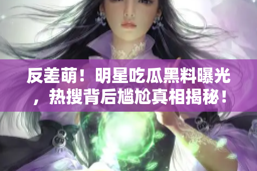 反差萌！明星吃瓜黑料曝光，热搜背后尴尬真相揭秘！