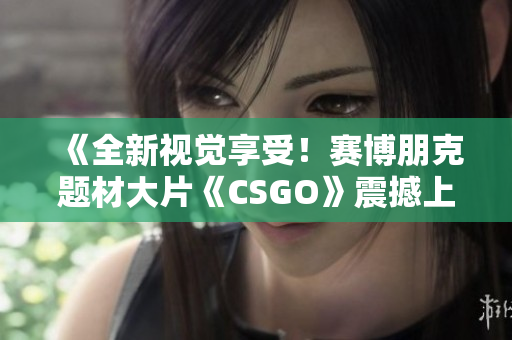 《全新视觉享受！赛博朋克题材大片《CSGO》震撼上线，完美呈现高清游戏体验》