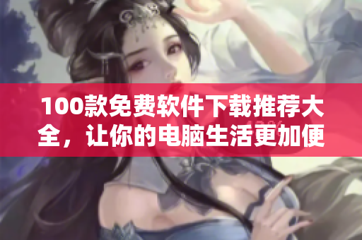 100款免费软件下载推荐大全，让你的电脑生活更加便捷