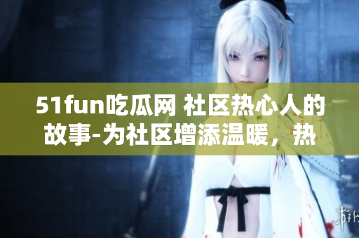 51fun吃瓜网 社区热心人的故事-为社区增添温暖，热心群众在行动