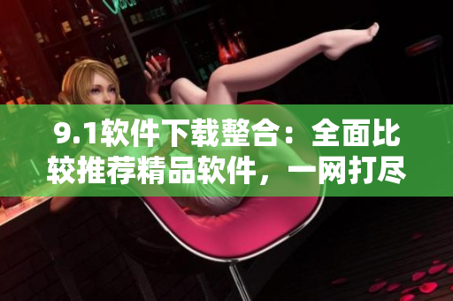9.1软件下载整合：全面比较推荐精品软件，一网打尽