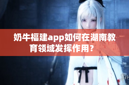 奶牛福建app如何在湖南教育领域发挥作用？ 