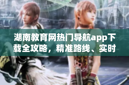 湖南教育网热门导航app下载全攻略，精准路线、实时交通等一应俱全