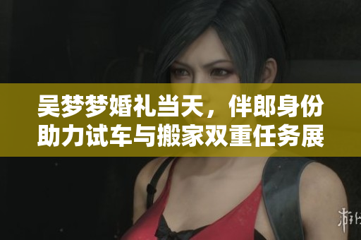 吴梦梦婚礼当天，伴郎身份助力试车与搬家双重任务展现多面才华
