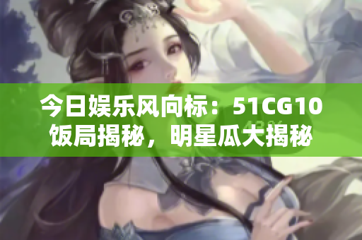今日娱乐风向标：51CG10饭局揭秘，明星瓜大揭秘