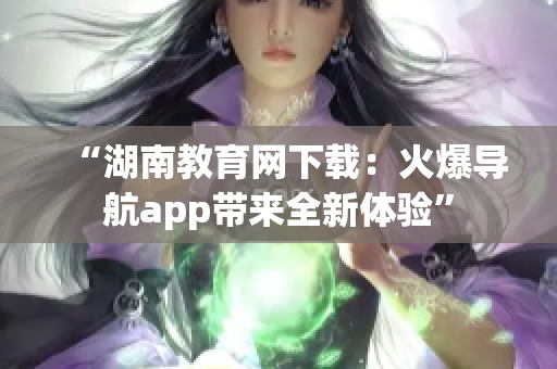 “湖南教育网下载：火爆导航app带来全新体验”