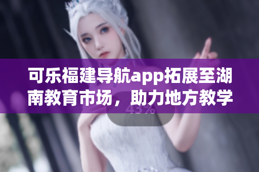 可乐福建导航app拓展至湖南教育市场，助力地方教学资源整合