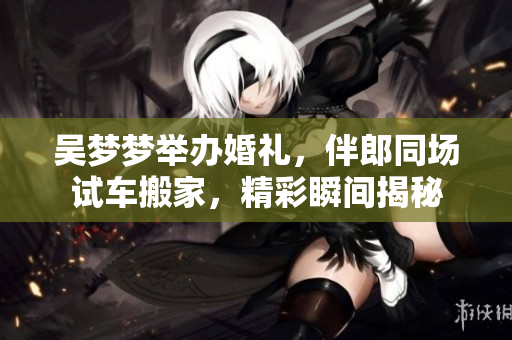 吴梦梦举办婚礼，伴郎同场试车搬家，精彩瞬间揭秘